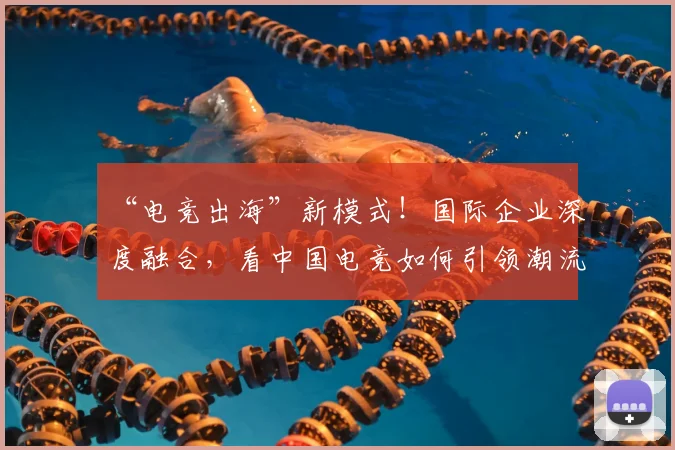 “电竞出海”新模式！国际企业深度融合，看中国电竞如何引领潮流