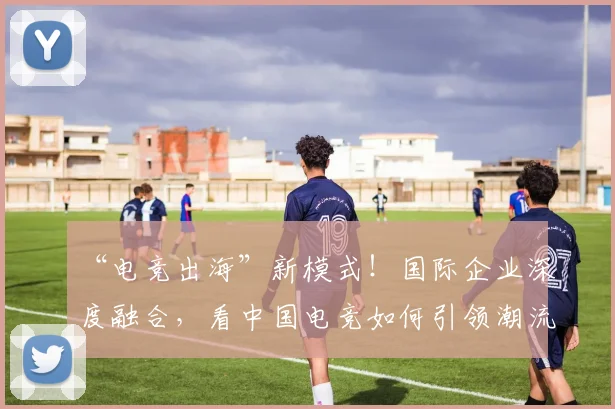 “电竞出海”新模式！国际企业深度融合，看中国电竞如何引领潮流