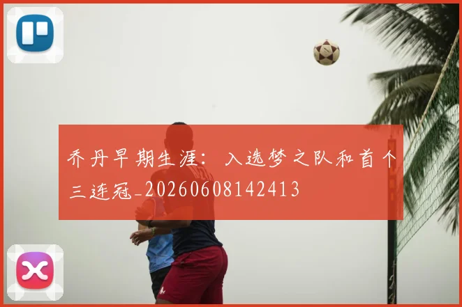 乔丹早期生涯：入选梦之队和首个三连冠_20260608142413