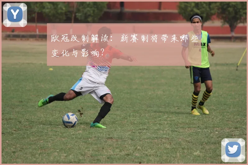 欧冠改制解读:新赛制将带来哪些变化与影响?