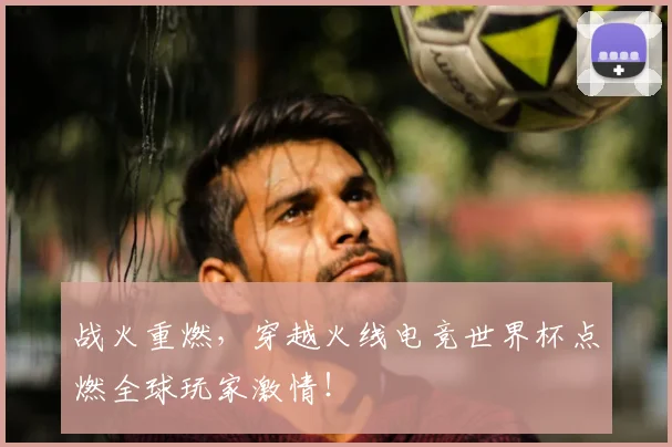 战火重燃,穿越火线电竞世界杯点燃全球玩家激情!